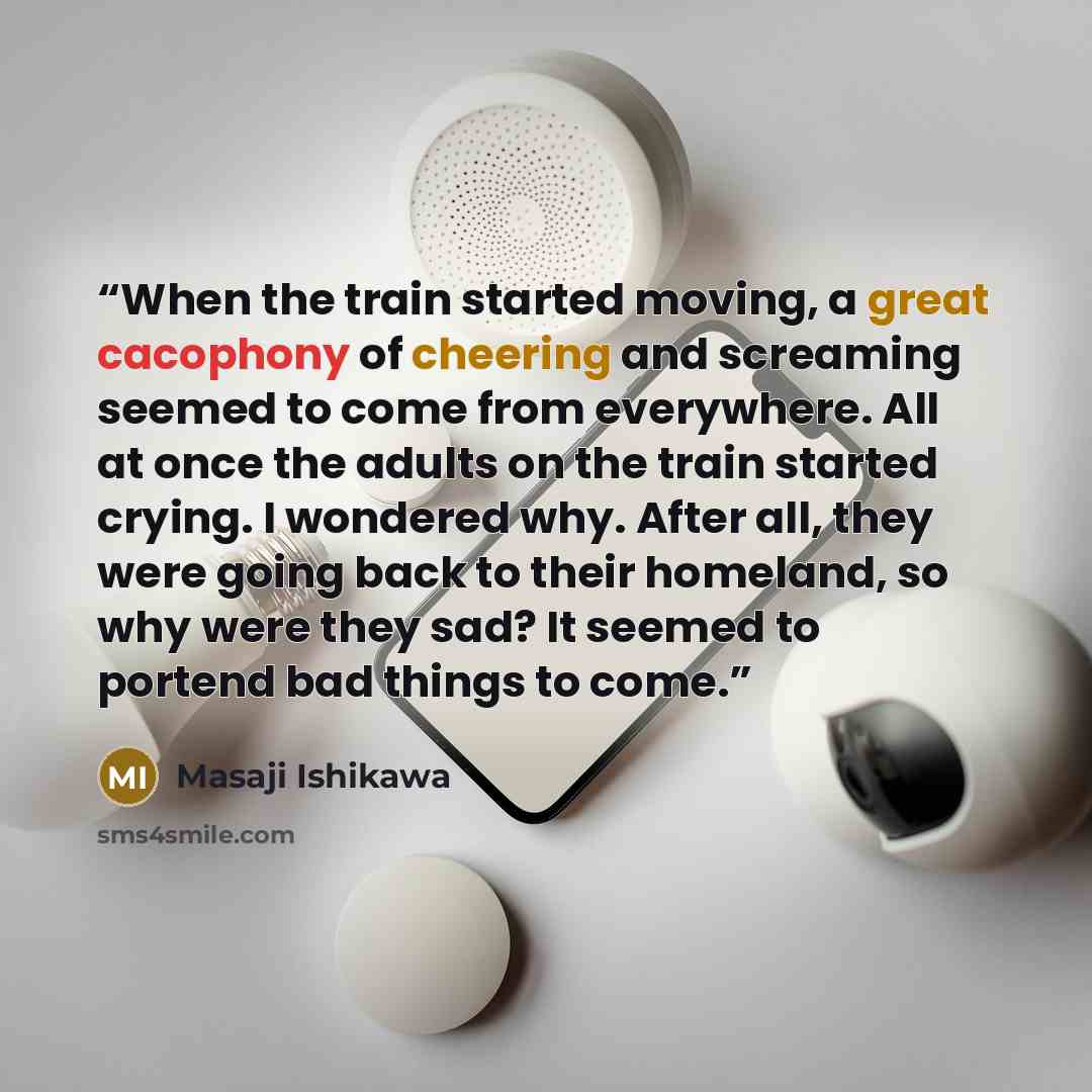 “When the train started moving, a great cacophony of cheering and screaming seemed to come from everywhere. All at once the adults on the train started crying. I wondered why. After all, they were going back to their homeland, so why were they sad? It seemed to portend bad things to come.” quote by Masaji Ishikawa
