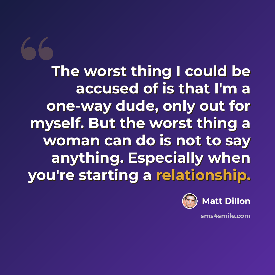 “The worst thing I could be accused of is that I'm a one-way dude, only out for myself. But the worst thing a woman can do is not to say anything. Especially when you're starting a relationship.” quote by Matt Dillon