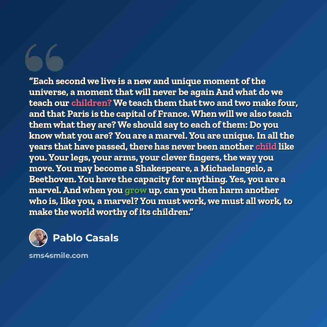 “Each second we live is a new and unique moment of the universe, a moment that will never be again And what do we teach our children? We teach them that two and two make four, and that Paris is the capital of France. When will we also teach them what they are? We should say to each of them: Do you…” quote by Pablo Casals