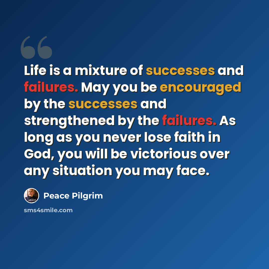 “Life is a mixture of successes and failures. May you be encouraged by the successes and strengthened by the failures. As long as you never lose faith in God, you will be victorious over any situation you may face.” quote by Peace Pilgrim