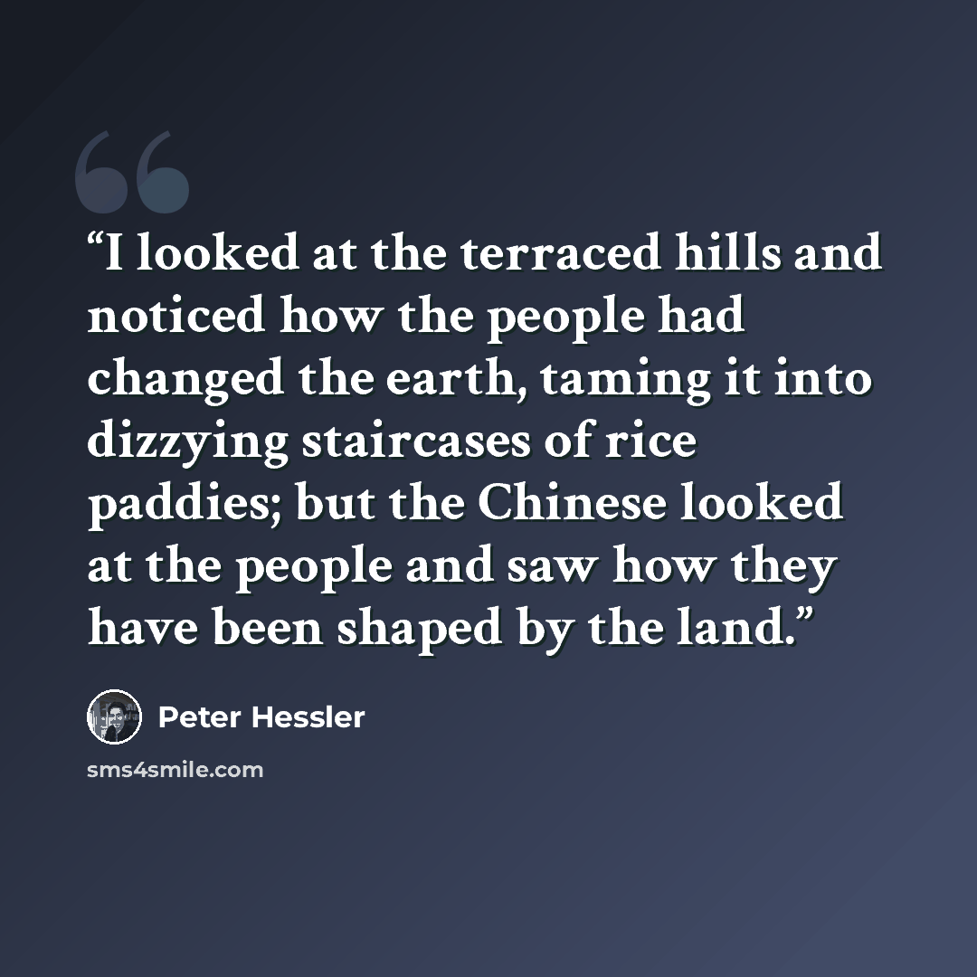 “I looked at the terraced hills and noticed how the people had changed the earth, taming it into dizzying staircases of rice paddies; but the Chinese looked at the people and saw how they have been shaped by the land.” quote by Peter Hessler