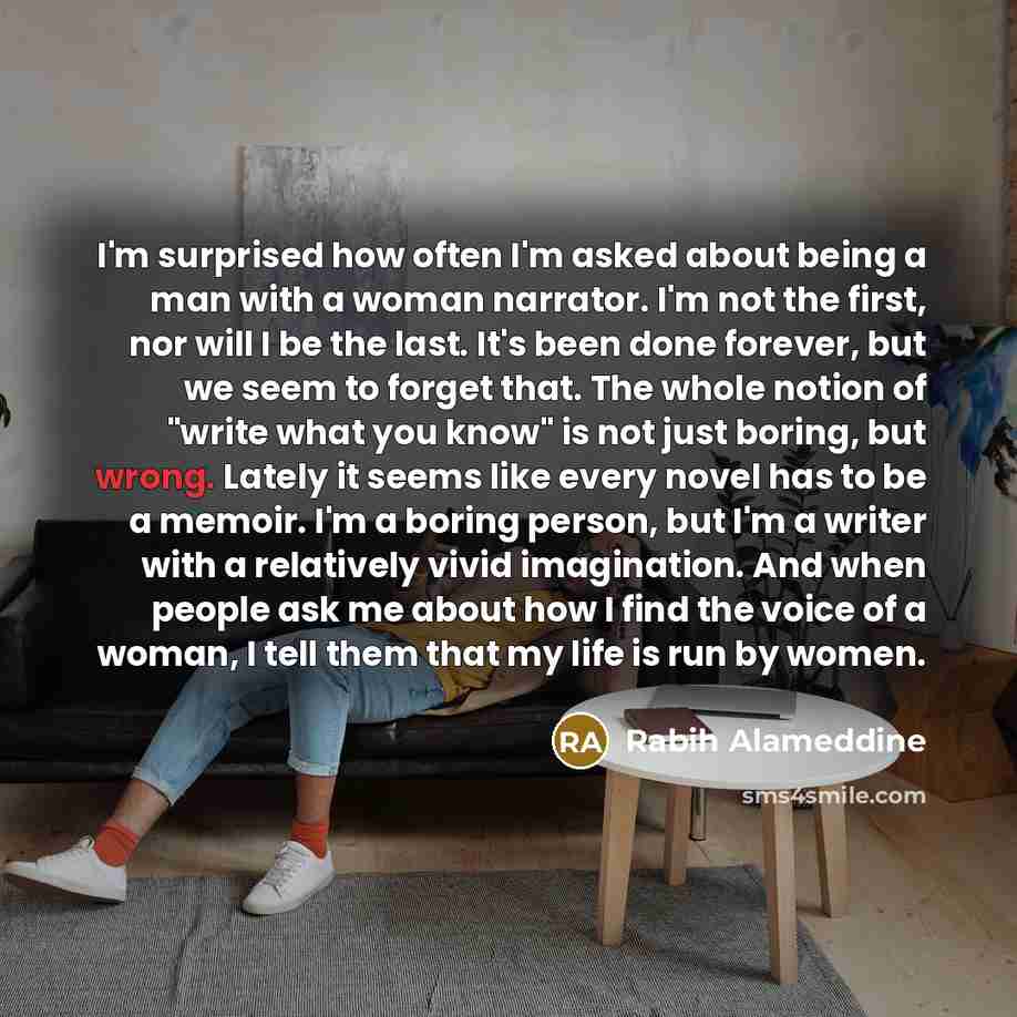 “I'm surprised how often I'm asked about being a man with a woman narrator. I'm not the first, nor will I be the last. It's been done forever, but we seem to forget that. The whole notion of "write what you know" is not just boring, but wrong. Lately it seems like every novel has to be a memoir…” quote by Rabih Alameddine