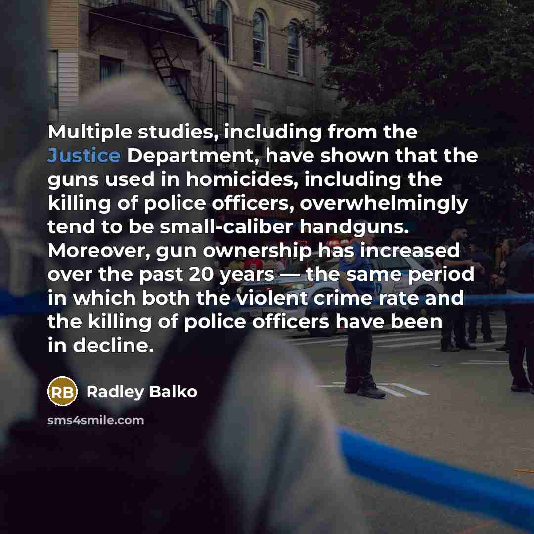 “Multiple studies, including from the Justice Department, have shown that the guns used in homicides, including the killing of police officers, overwhelmingly tend to be small-caliber handguns. Moreover, gun ownership has increased over the past 20 years — the same period in which both the violent…” quote by Radley Balko