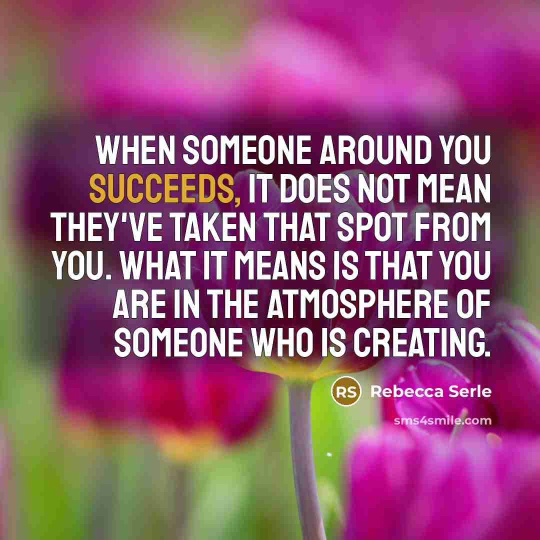 “When someone around you succeeds, it does not mean they've taken that spot from you. What it means is that you are in the atmosphere of someone who is creating.” quote by Rebecca Serle