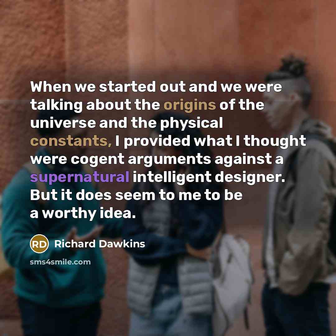 “When we started out and we were talking about the origins of the universe and the physical constants, I provided what I thought were cogent arguments against a supernatural intelligent designer. But it does seem to me to be a worthy idea.” quote by Richard Dawkins