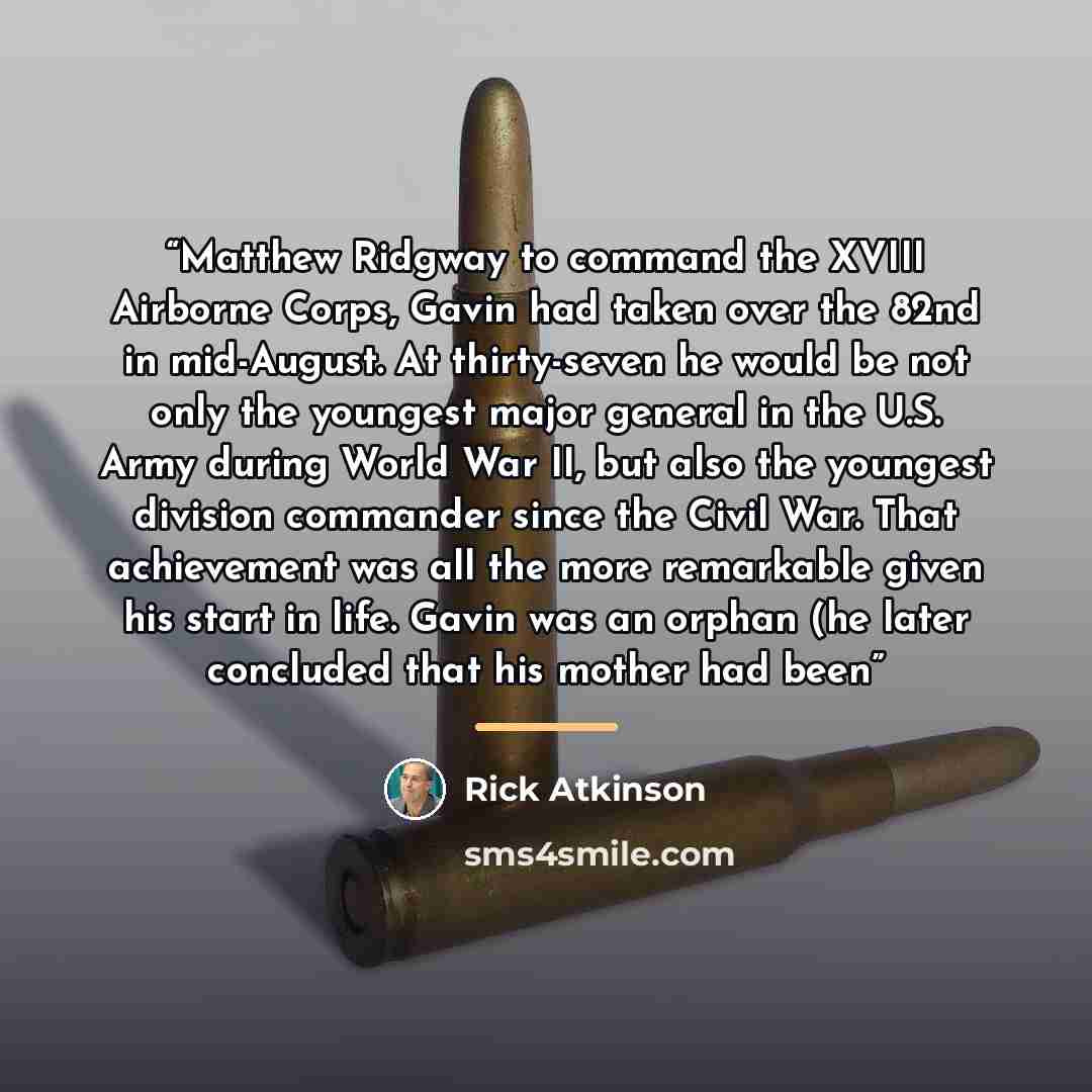 “Matthew Ridgway to command the XVIII Airborne Corps, Gavin had taken over the 82nd in mid-August. At thirty-seven he would be not only the youngest major general in the U.S. Army during World War II, but also the youngest division commander since the Civil War. That achievement was all the more…” quote by Rick Atkinson