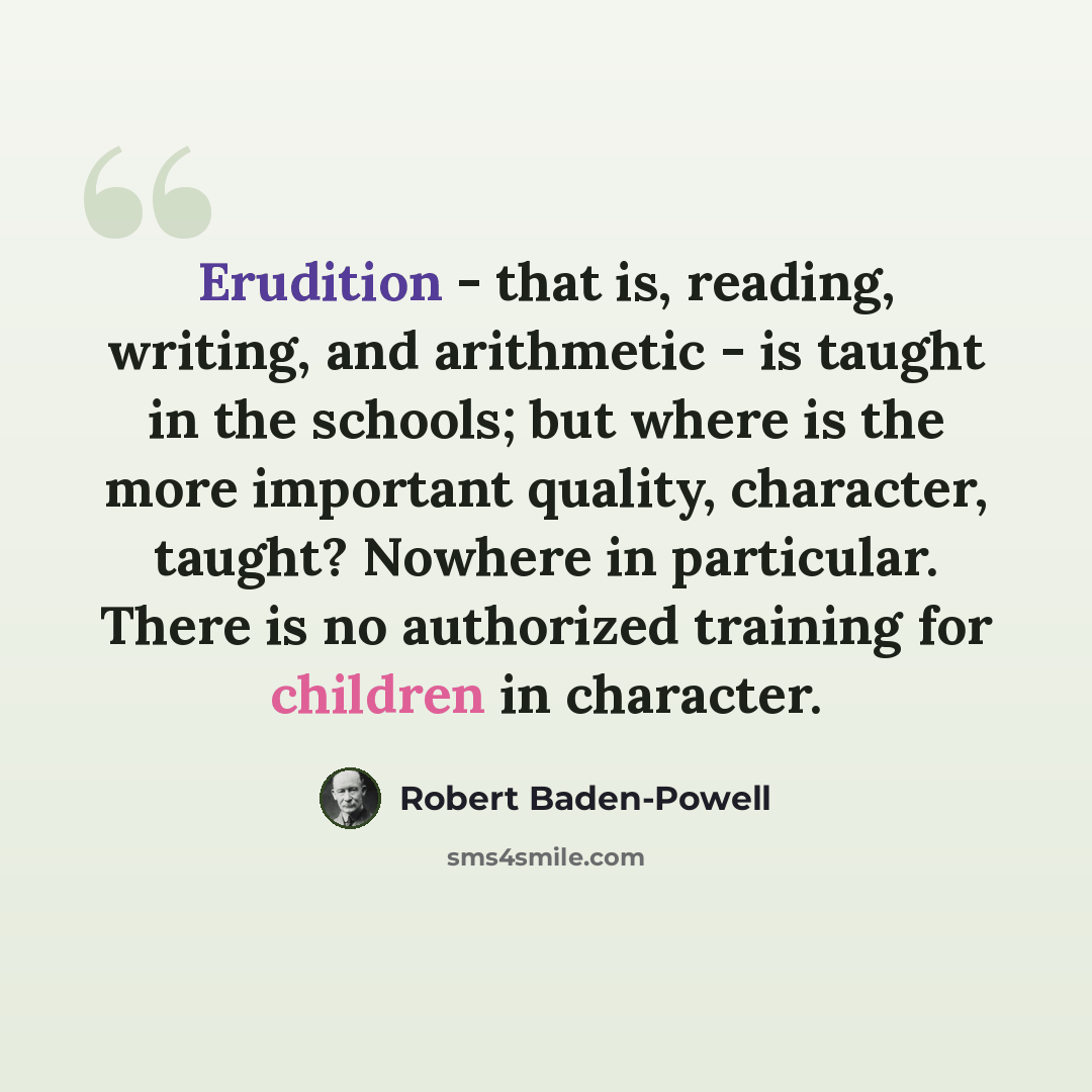 “Erudition - that is, reading, writing, and arithmetic - is taught in the schools; but where is the more important quality, character, taught? Nowhere in particular. There is no authorized training for children in character.” quote by Robert Baden-Powell