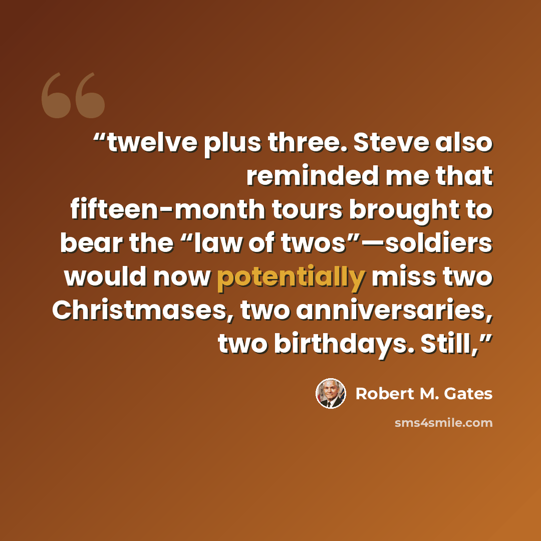 “twelve plus three. Steve also reminded me that fifteen-month tours brought to bear the “law of twos”—soldiers would now potentially miss two Christmases, two anniversaries, two birthdays. Still,” quote by Robert M. Gates