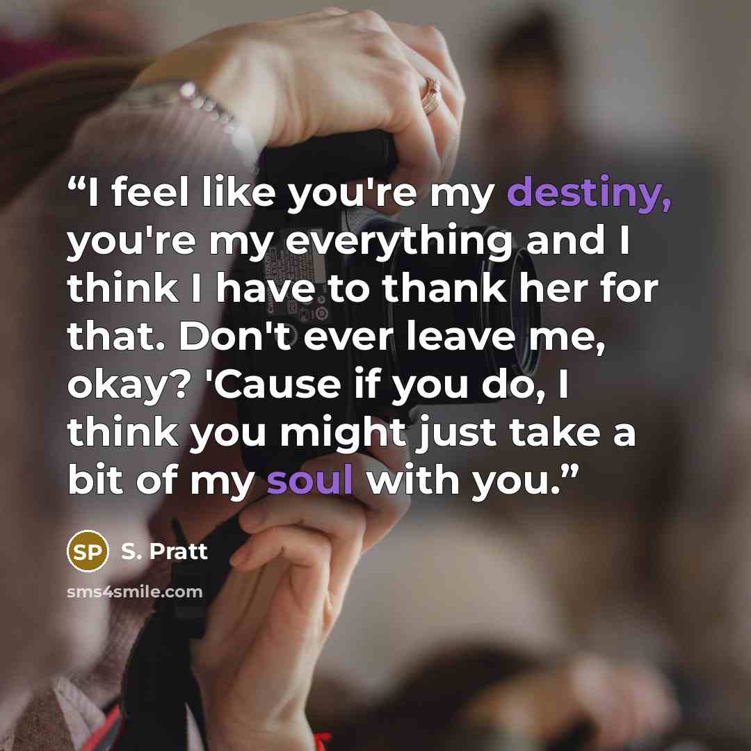 “I feel like you're my destiny, you're my everything and I think I have to thank her for that. Don't ever leave me, okay? 'Cause if you do, I think you might just take a bit of my soul with you.” quote by S. Pratt
