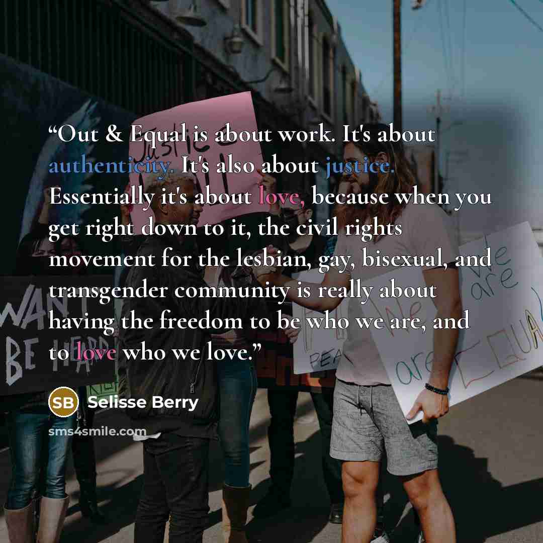 “Out & Equal is about work. It's about authenticity. It's also about justice. Essentially it's about love, because when you get right down to it, the civil rights movement for the lesbian, gay, bisexual, and transgender community is really about having the freedom to be who we are, and to love who…” quote by Selisse Berry