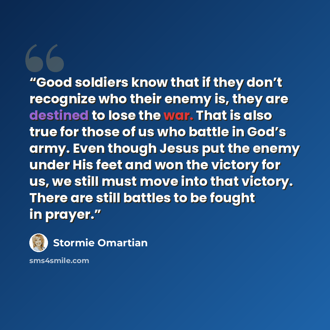 “Good soldiers know that if they don’t recognize who their enemy is, they are destined to lose the war. That is also true for those of us who battle in God’s army. Even though Jesus put the enemy under His feet and won the victory for us, we still must move into that victory. There are still…” quote by Stormie Omartian