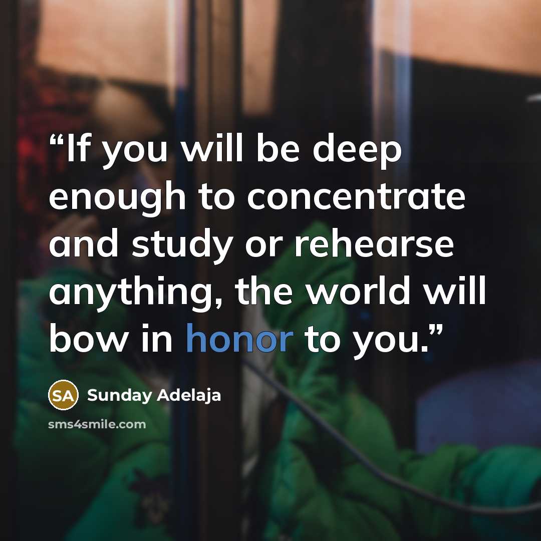 “If you will be deep enough to concentrate and study or rehearse anything, the world will bow in honor to you.” quote by Sunday Adelaja