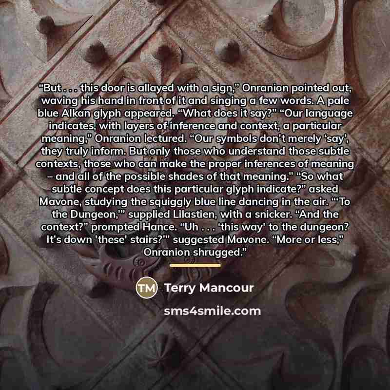 “But . . . this door is allayed with a sign,” Onranion pointed out, waving his hand in front of it and singing a few words. A pale blue Alkan glyph appeared. “What does it say?” “Our language indicates, with layers of inference and context, a particular meaning,” Onranion lectured. “Our symbols…” quote by Terry Mancour
