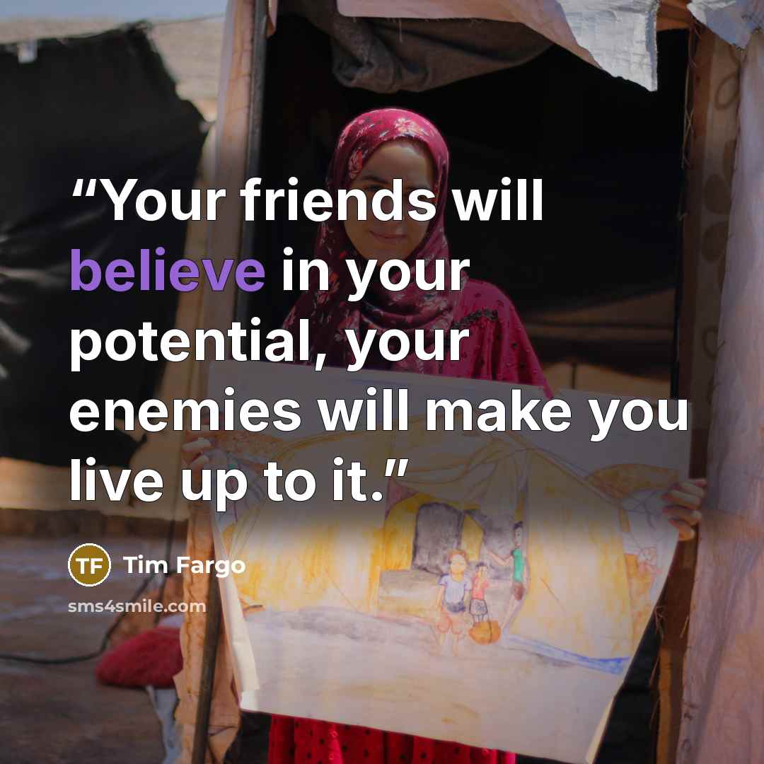“Your friends will believe in your potential, your enemies will make you live up to it.” quote by Tim Fargo