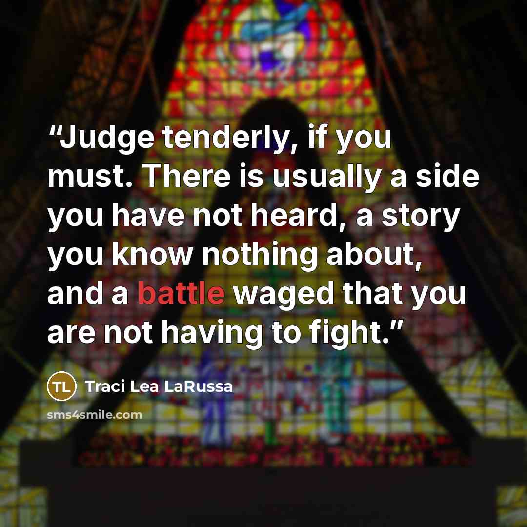“Judge tenderly, if you must. There is usually a side you have not heard, a story you know nothing about, and a battle waged that you are not having to fight.” quote by Traci Lea LaRussa