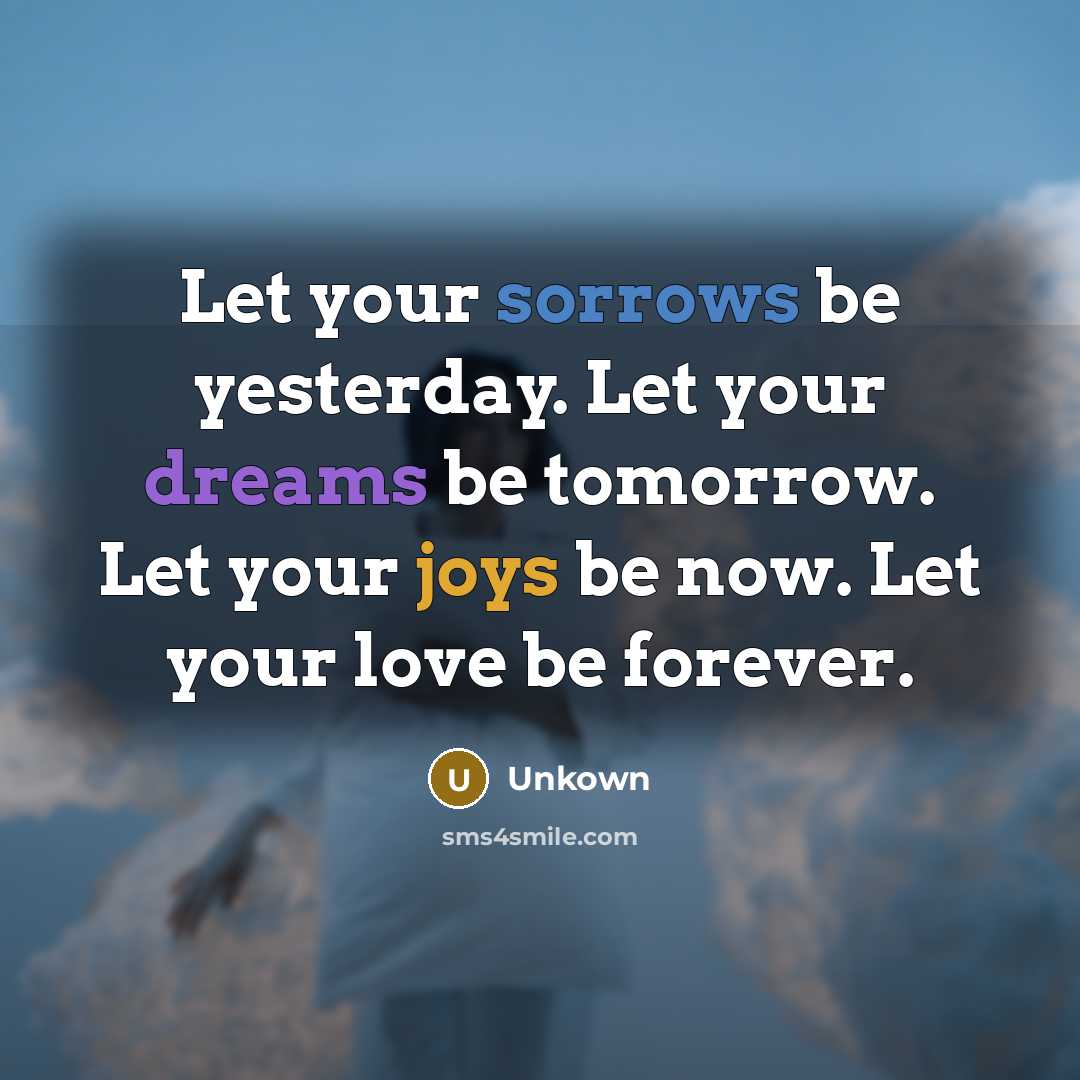 “Let your sorrows be yesterday. Let your dreams be tomorrow. Let your joys be now. Let your love be forever.” quote by Unkown