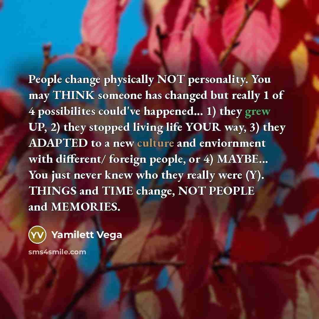 “People change physically NOT personality. You may THINK someone has changed but really 1 of 4 possibilites could've happened... 1) they grew UP, 2) they stopped living life YOUR way, 3) they ADAPTED to a new culture and enviornment with different/ foreign people, or 4) MAYBE... You just never knew…” quote by Yamilett Vega