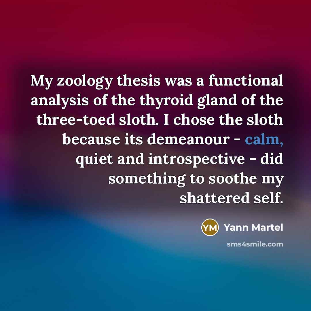 “My zoology thesis was a functional analysis of the thyroid gland of the three-toed sloth. I chose the sloth because its demeanour - calm, quiet and introspective - did something to soothe my shattered self.” quote by Yann Martel