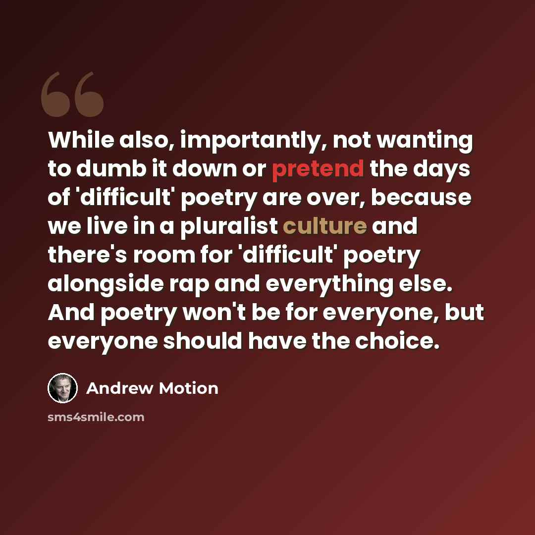 “While also, importantly, not wanting to dumb it down or pretend the days of 'difficult' poetry are over, because we live in a pluralist culture and there's room for 'difficult' poetry alongside rap and everything else. And poetry won't be for everyone, but everyone should have the choice.” quote by Andrew Motion
