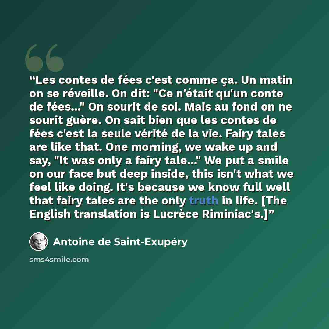 “Les contes de fées c'est comme ça. Un matin on se réveille. On dit: "Ce n'était qu'un conte de fées..." On sourit de soi. Mais au fond on ne sourit guère. On sait bien que les contes de fées c'est la seule vérité de la vie. Fairy tales are like that. One morning, we wake up and say, "It was only a…” quote by Antoine de Saint-Exupéry