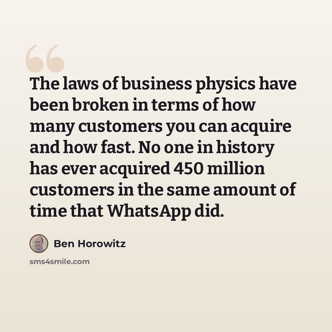 “The laws of business physics have been broken in terms of how many customers you can acquire and how fast. No one in history has ever acquired 450 million customers in the same amount of time that WhatsApp did.” quote by Ben Horowitz