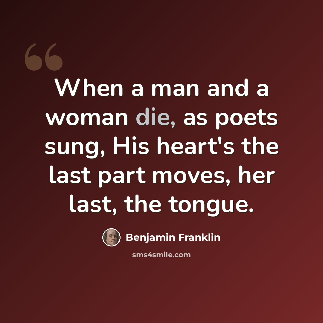 “When a man and a woman die, as poets sung, His heart's the last part moves, her last, the tongue.” quote by Benjamin Franklin
