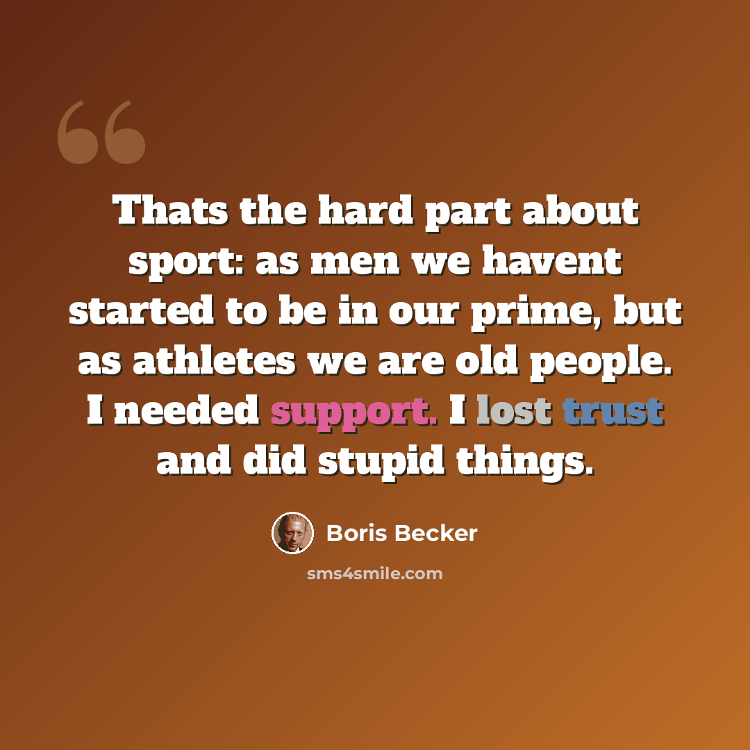 “Thats the hard part about sport: as men we havent started to be in our prime, but as athletes we are old people. I needed support. I lost trust and did stupid things.” quote by Boris Becker