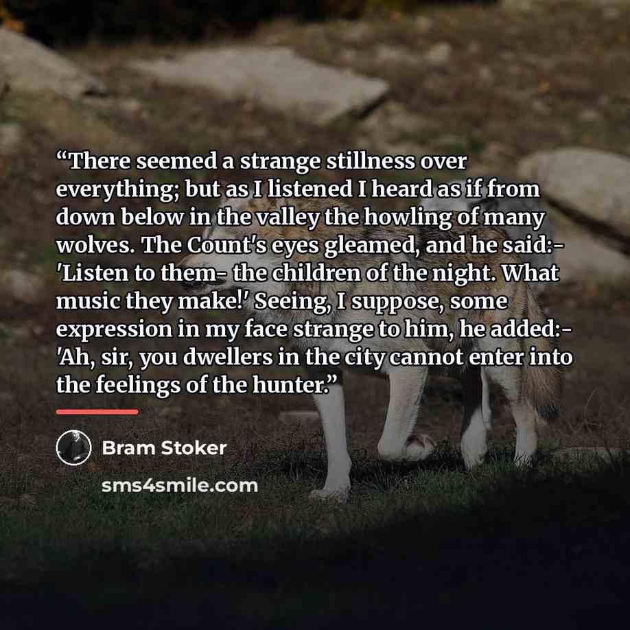 “There seemed a strange stillness over everything; but as I listened I heard as if from down below in the valley the howling of many wolves. The Count's eyes gleamed, and he said:- 'Listen to them- the children of the night. What music they make!' Seeing, I suppose, some expression in my face…” quote by Bram Stoker