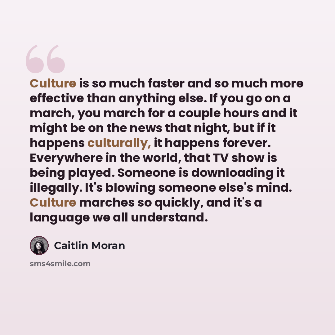 “Culture is so much faster and so much more effective than anything else. If you go on a march, you march for a couple hours and it might be on the news that night, but if it happens culturally, it happens forever. Everywhere in the world, that TV show is being played. Someone is downloading it…” quote by Caitlin Moran