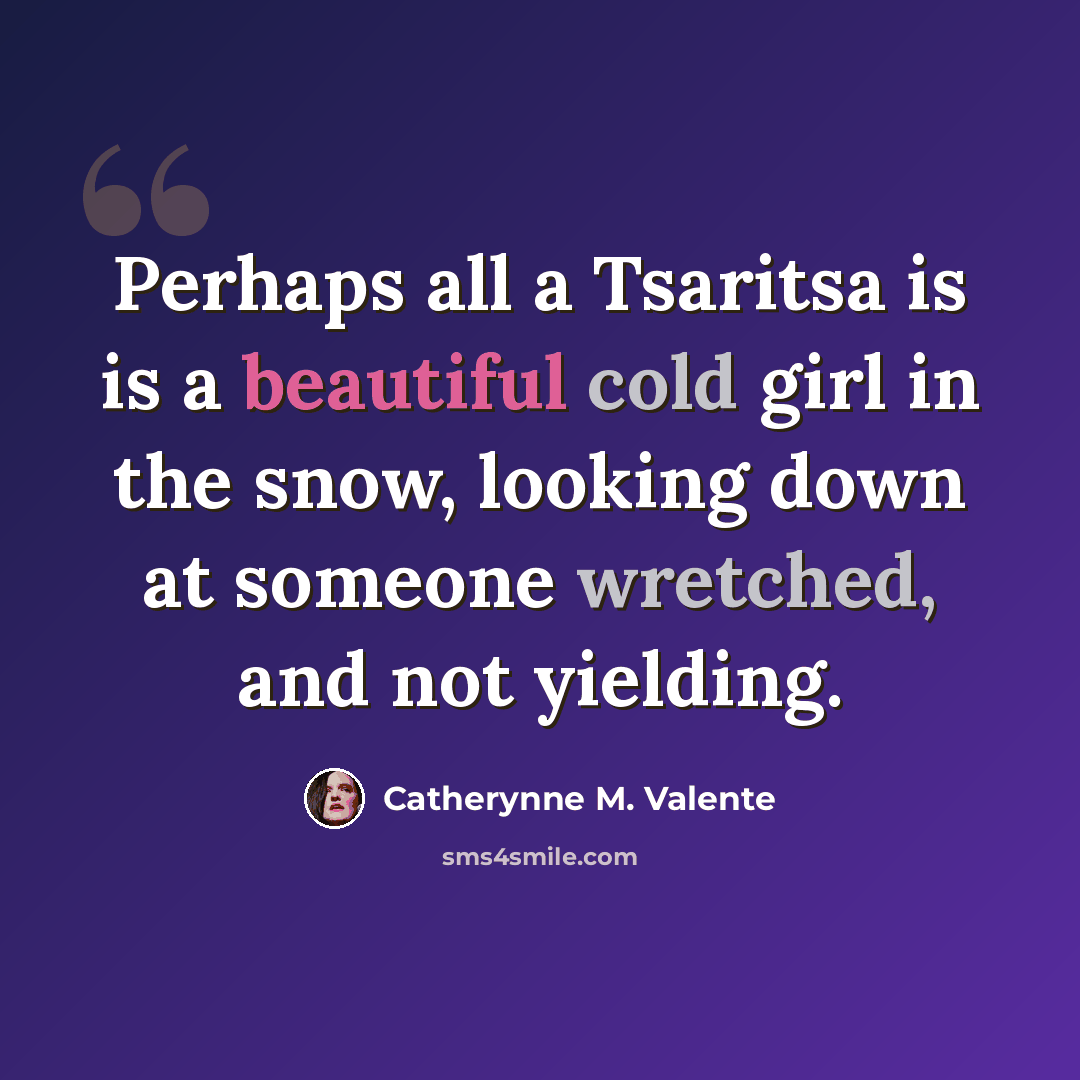 “Perhaps all a Tsaritsa is is a beautiful cold girl in the snow, looking down at someone wretched, and not yielding.” quote by Catherynne M. Valente