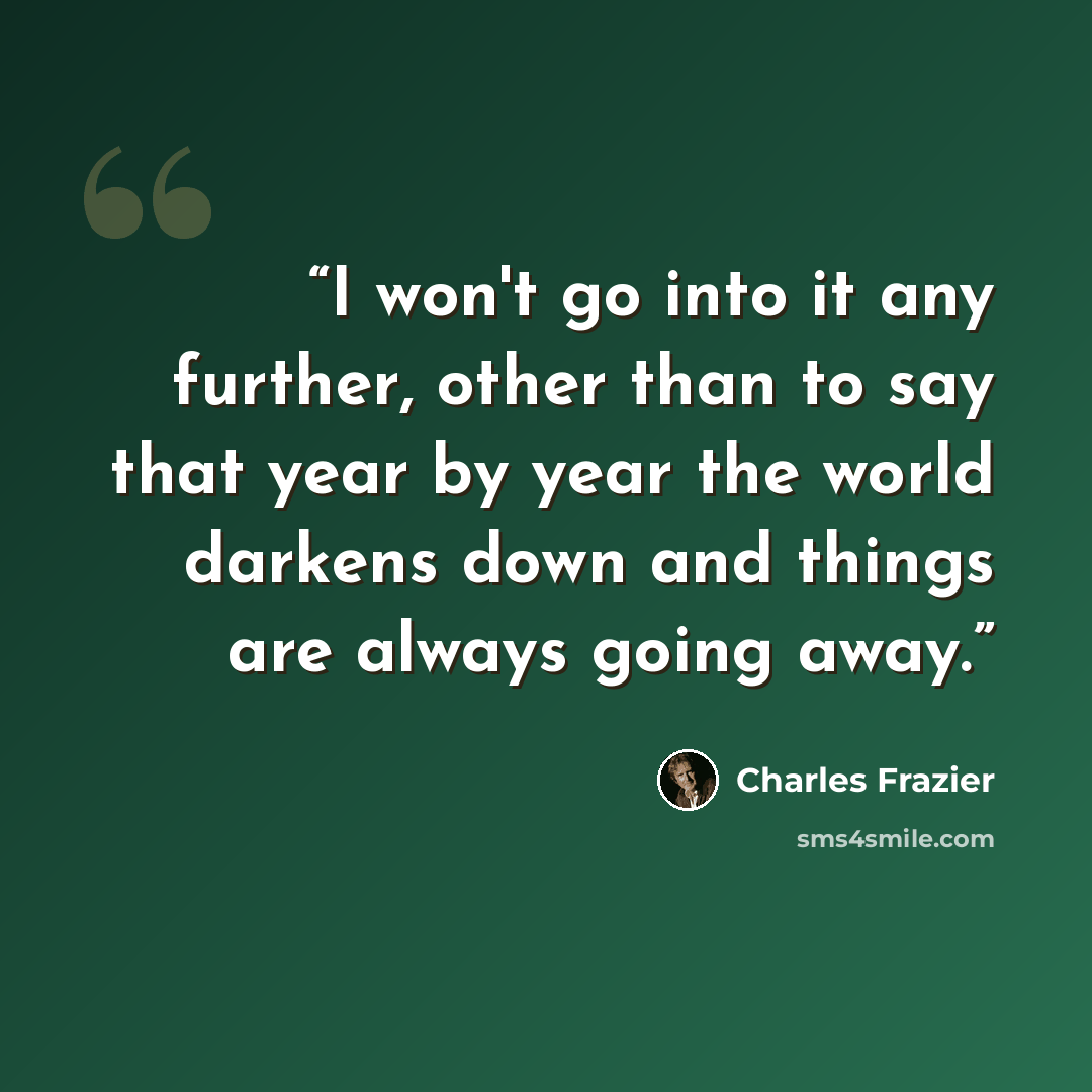“I won't go into it any further, other than to say that year by year the world darkens down and things are always going away.” quote by Charles Frazier