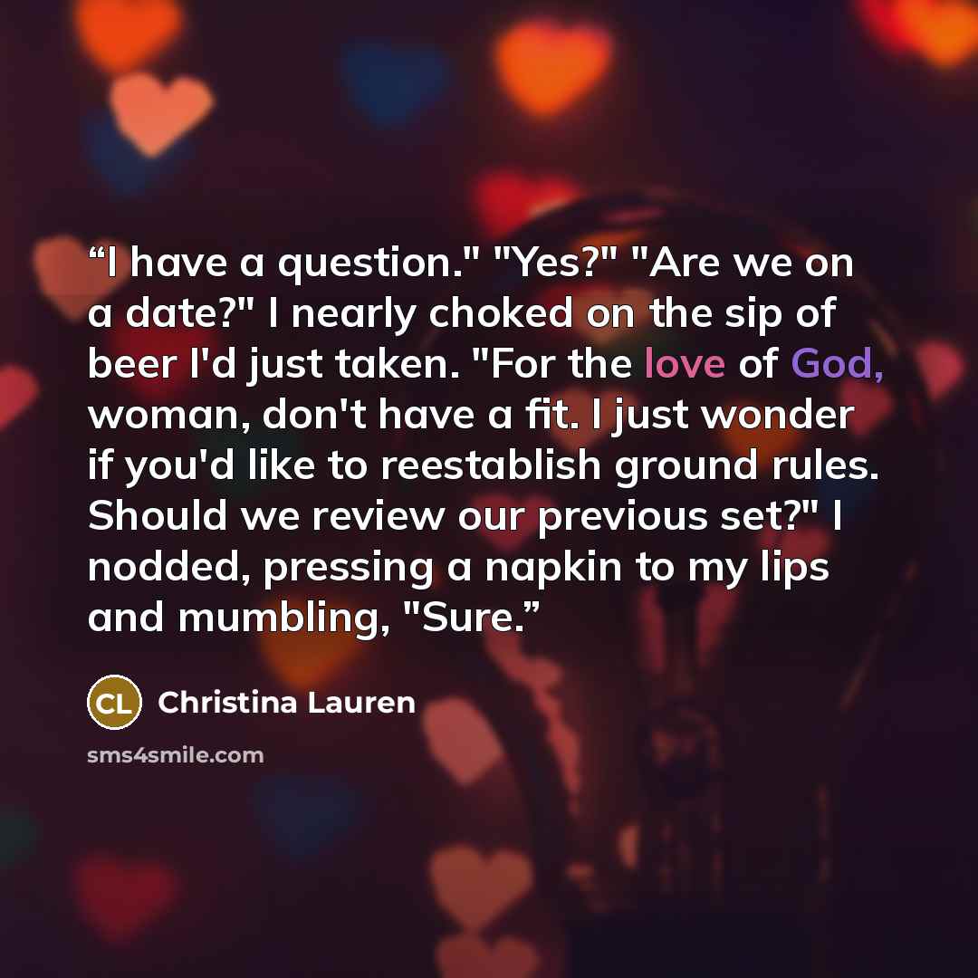 “I have a question." "Yes?" "Are we on a date?" I nearly choked on the sip of beer I'd just taken. "For the love of God, woman, don't have a fit. I just wonder if you'd like to reestablish ground rules. Should we review our previous set?" I nodded, pressing a napkin to my lips and mumbling, "Sure.” quote by Christina Lauren