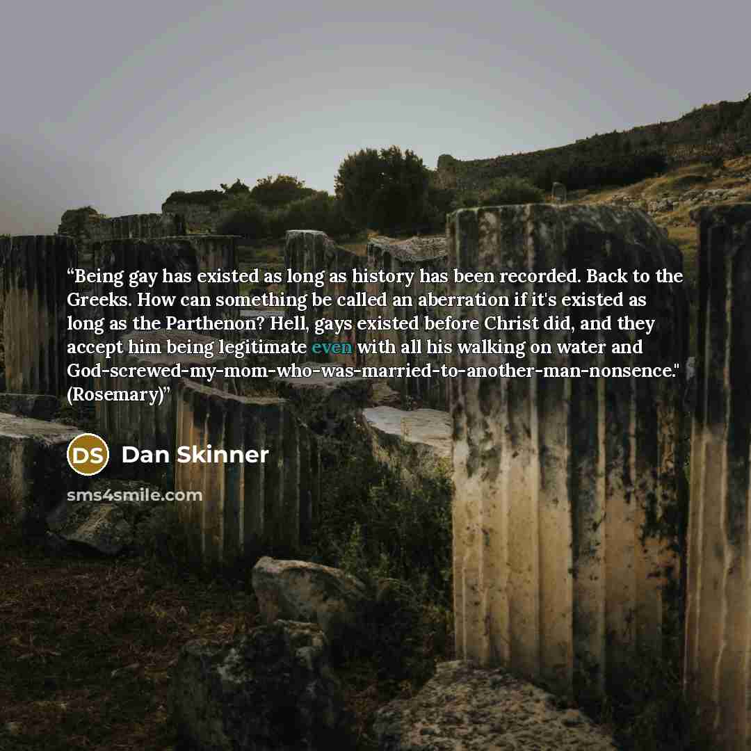 “Being gay has existed as long as history has been recorded. Back to the Greeks. How can something be called an aberration if it's existed as long as the Parthenon? Hell, gays existed before Christ did, and they accept him being legitimate even with all his walking on water and…” quote by Dan Skinner