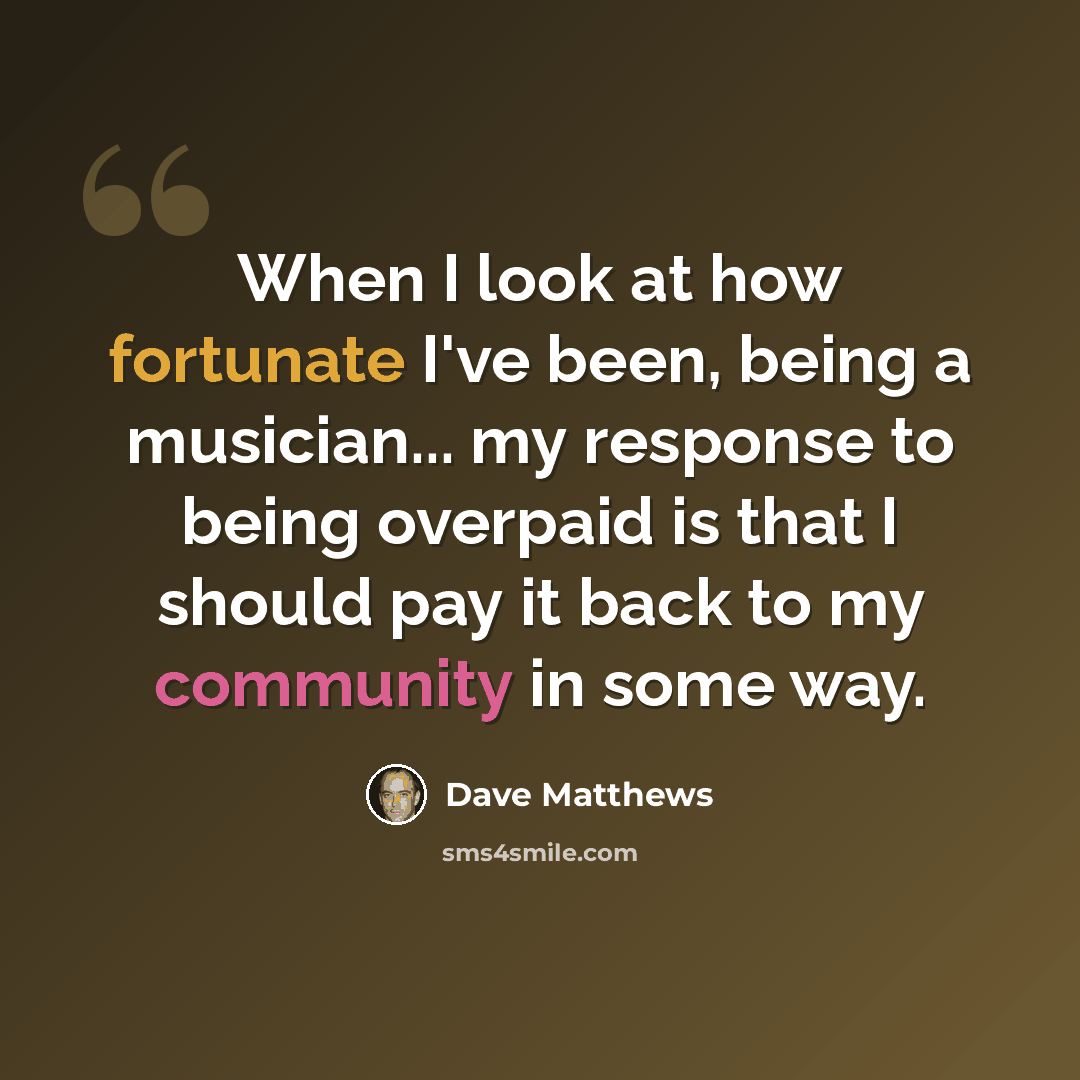 “When I look at how fortunate I've been, being a musician... my response to being overpaid is that I should pay it back to my community in some way.” quote by Dave Matthews