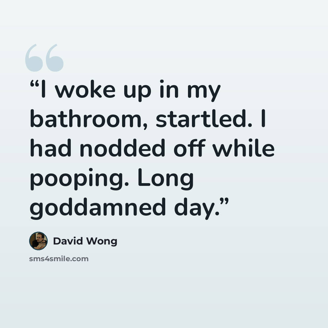 “I woke up in my bathroom, startled. I had nodded off while pooping. Long goddamned day.” quote by David Wong