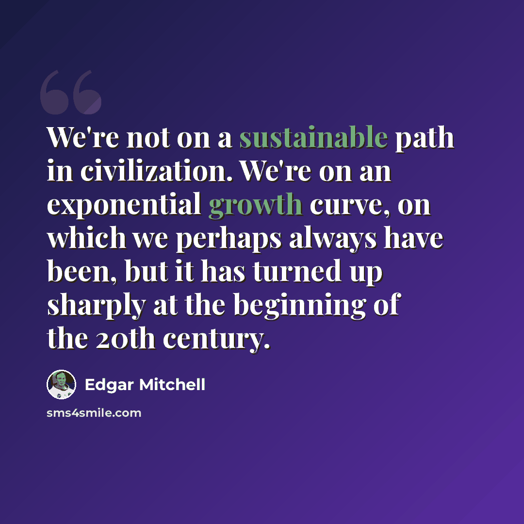 “We're not on a sustainable path in civilization. We're on an exponential growth curve, on which we perhaps always have been, but it has turned up sharply at the beginning of the 20th century.” quote by Edgar Mitchell