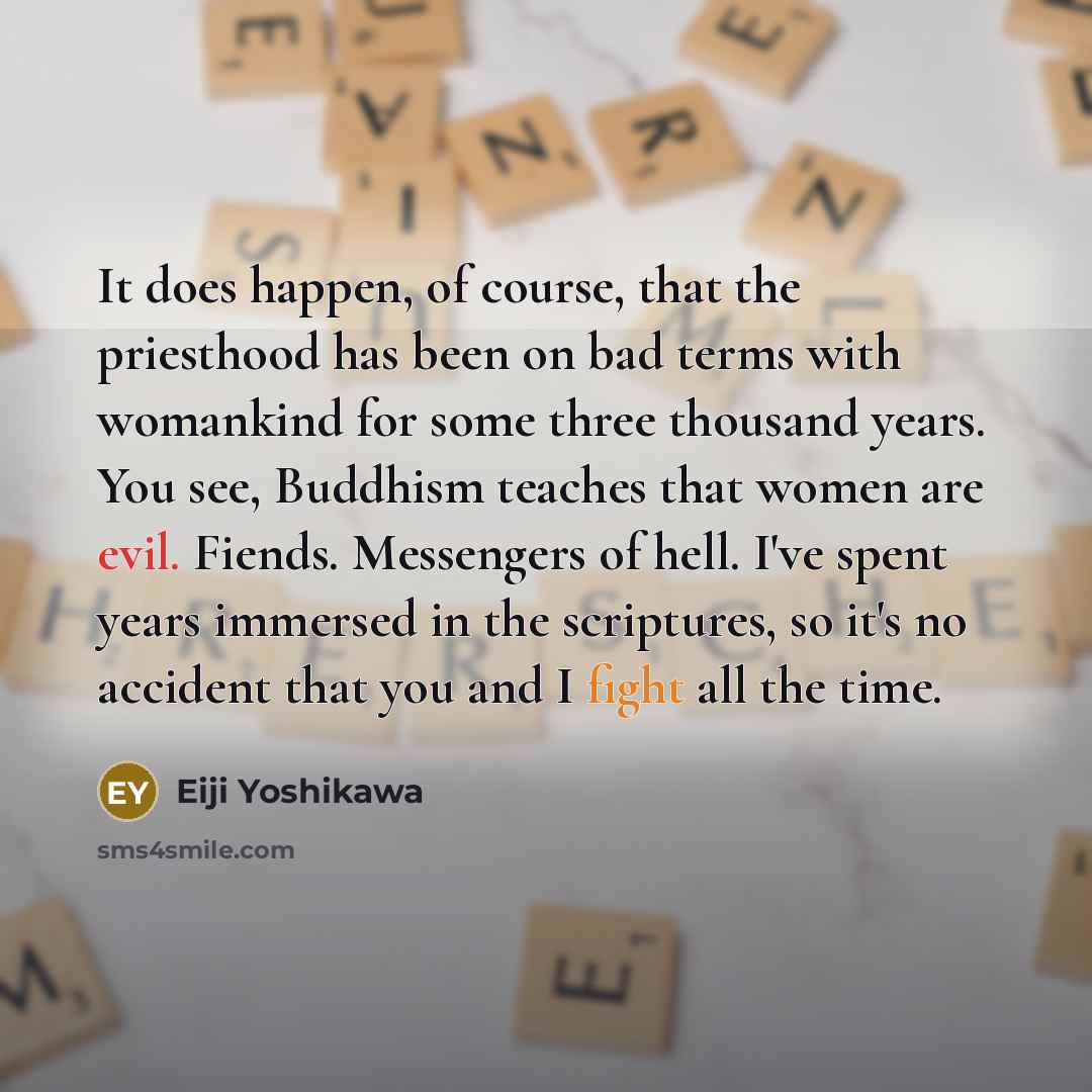 “It does happen, of course, that the priesthood has been on bad terms with womankind for some three thousand years. You see, Buddhism teaches that women are evil. Fiends. Messengers of hell. I've spent years immersed in the scriptures, so it's no accident that you and I fight all the time.” quote by Eiji Yoshikawa