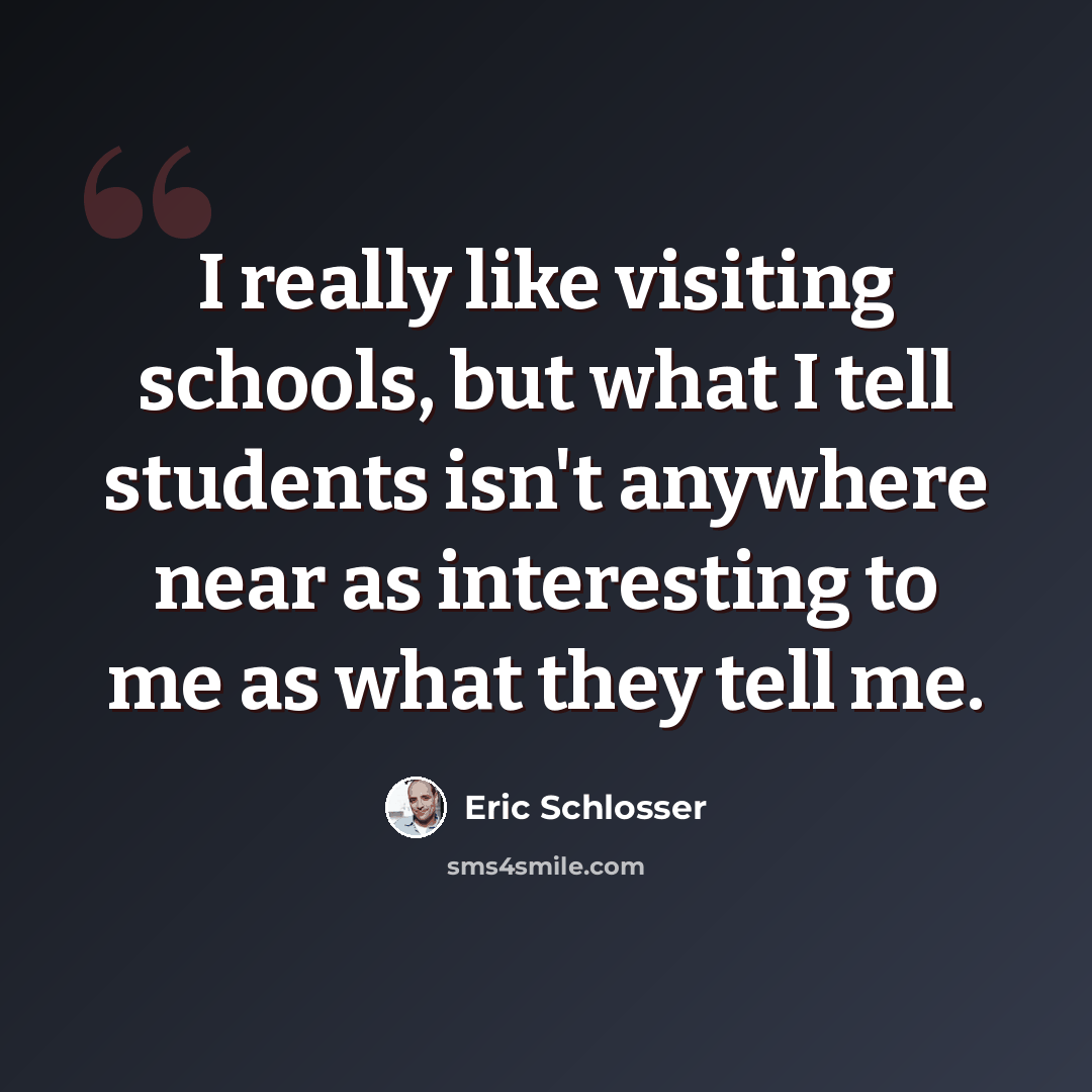 “I really like visiting schools, but what I tell students isn't anywhere near as interesting to me as what they tell me.” quote by Eric Schlosser