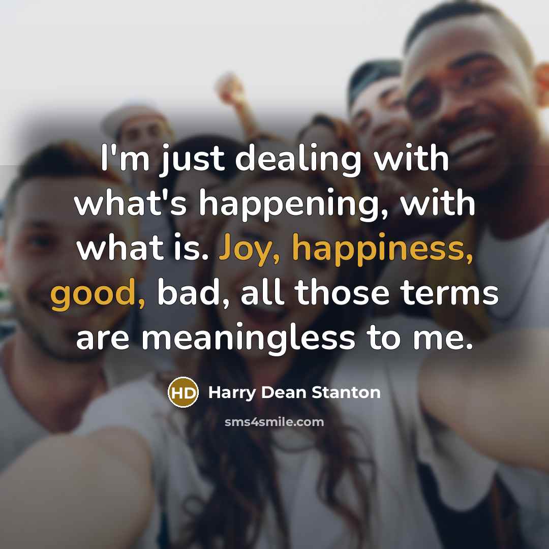 “I'm just dealing with what's happening, with what is. Joy, happiness, good, bad, all those terms are meaningless to me.” quote by Harry Dean Stanton