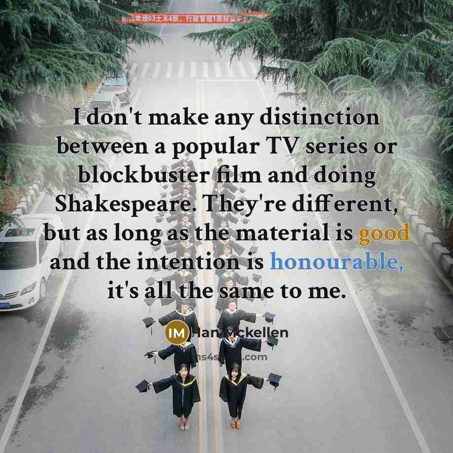 “I don't make any distinction between a popular TV series or blockbuster film and doing Shakespeare. They're different, but as long as the material is good and the intention is honourable, it's all the same to me.” quote by Ian Mckellen