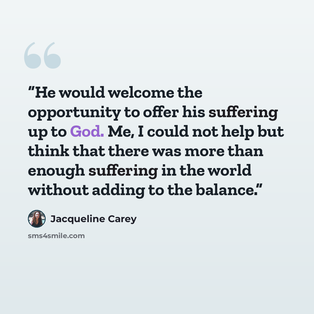 “He would welcome the opportunity to offer his suffering up to God. Me, I could not help but think that there was more than enough suffering in the world without adding to the balance.” quote by Jacqueline Carey