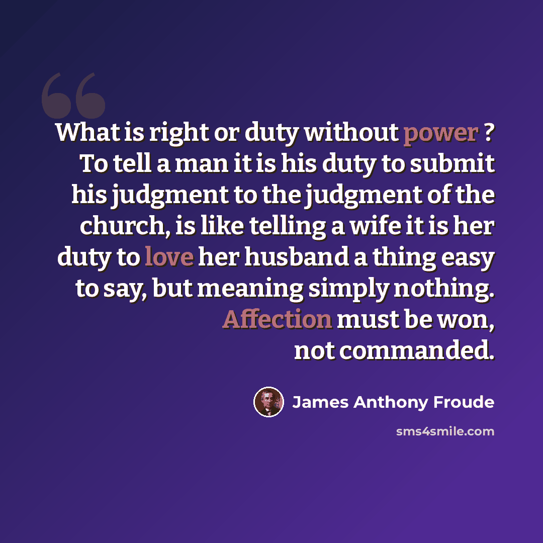 “What is right or duty without power ? To tell a man it is his duty to submit his judgment to the judgment of the church, is like telling a wife it is her duty to love her husband a thing easy to say, but meaning simply nothing. Affection must be won, not commanded.” quote by James Anthony Froude