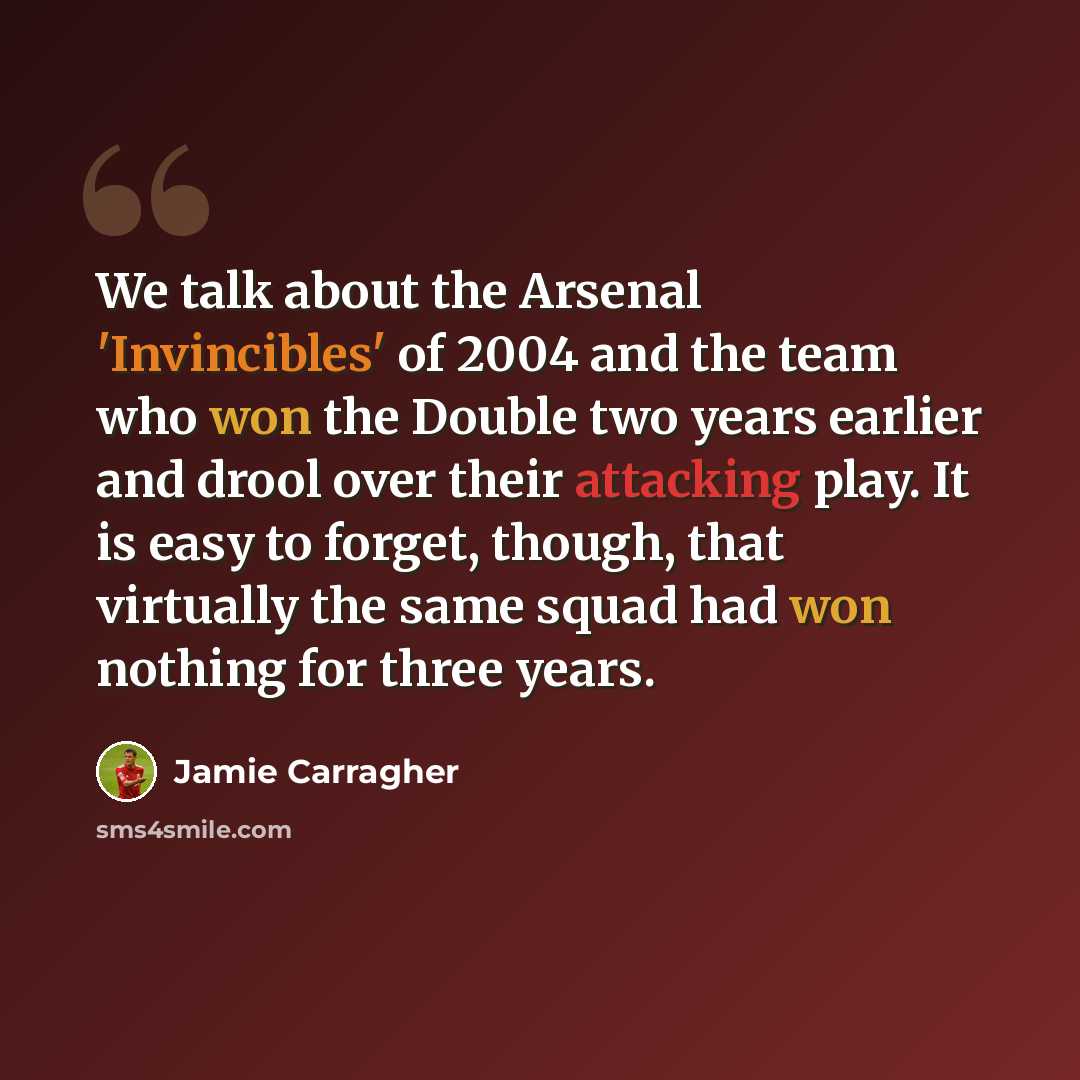 “We talk about the Arsenal 'Invincibles' of 2004 and the team who won the Double two years earlier and drool over their attacking play. It is easy to forget, though, that virtually the same squad had won nothing for three years.” quote by Jamie Carragher