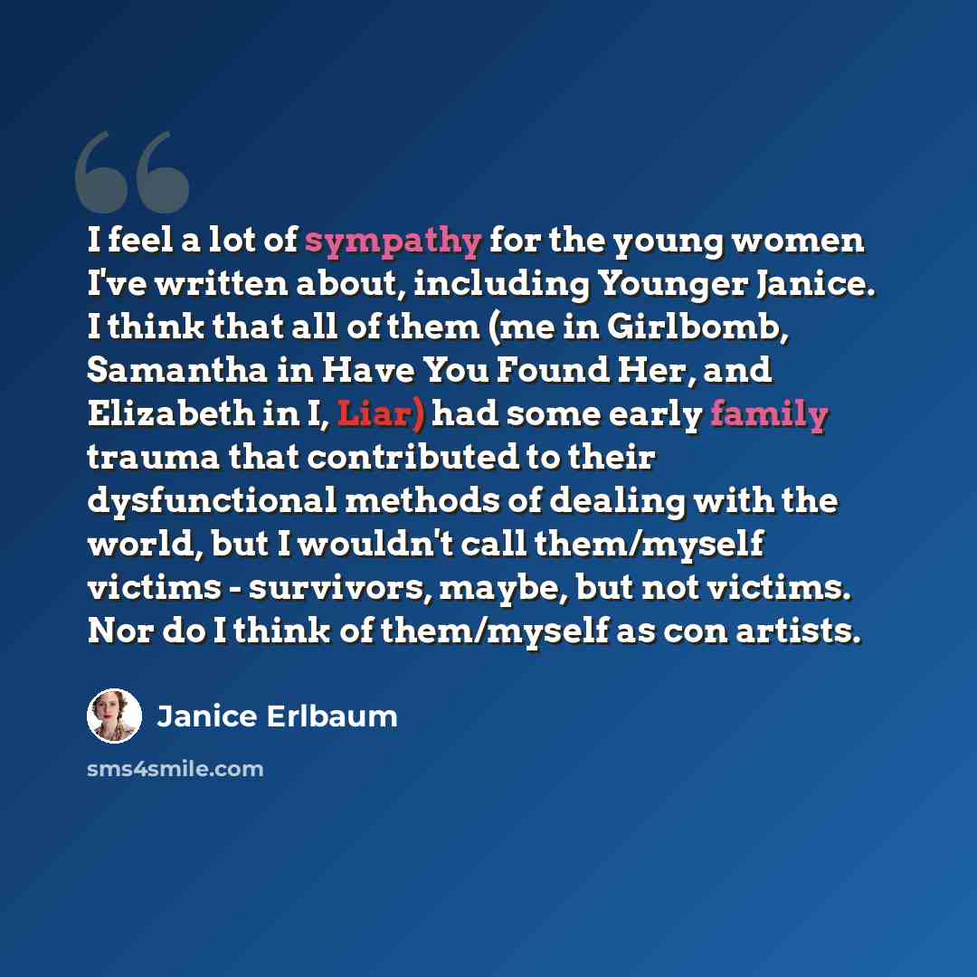 “I feel a lot of sympathy for the young women I've written about, including Younger Janice. I think that all of them (me in Girlbomb, Samantha in Have You Found Her, and Elizabeth in I, Liar) had some early family trauma that contributed to their dysfunctional methods of dealing with the world, but…” quote by Janice Erlbaum