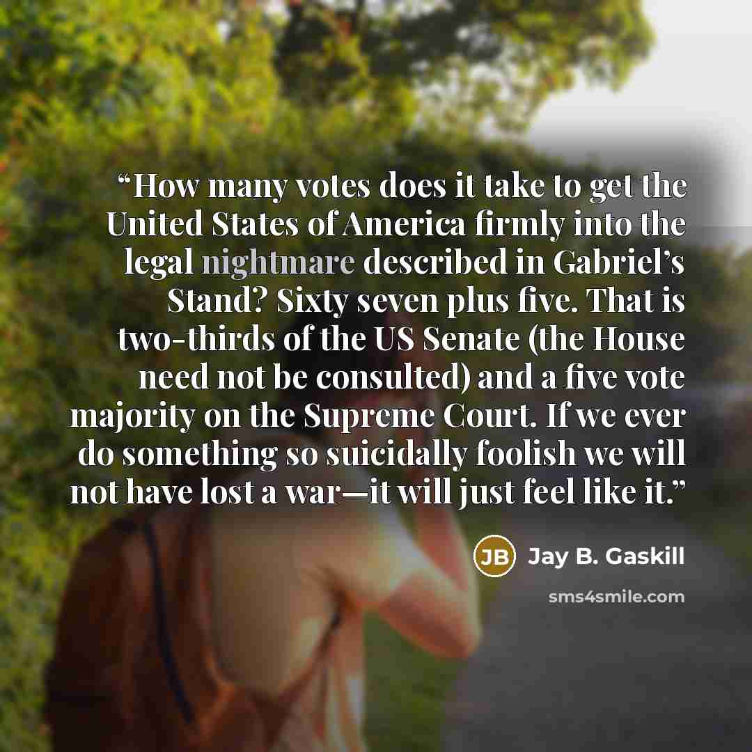 “How many votes does it take to get the United States of America firmly into the legal nightmare described in Gabriel’s Stand? Sixty seven plus five. That is two-thirds of the US Senate (the House need not be consulted) and a five vote majority on the Supreme Court. If we ever do something so…” quote by Jay B. Gaskill