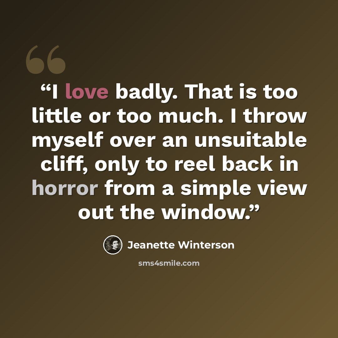 “I love badly. That is too little or too much. I throw myself over an unsuitable cliff, only to reel back in horror from a simple view out the window.” quote by Jeanette Winterson