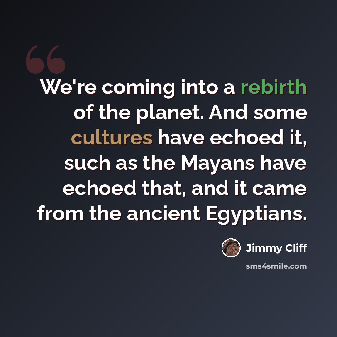 “We're coming into a rebirth of the planet. And some cultures have echoed it, such as the Mayans have echoed that, and it came from the ancient Egyptians.” quote by Jimmy Cliff