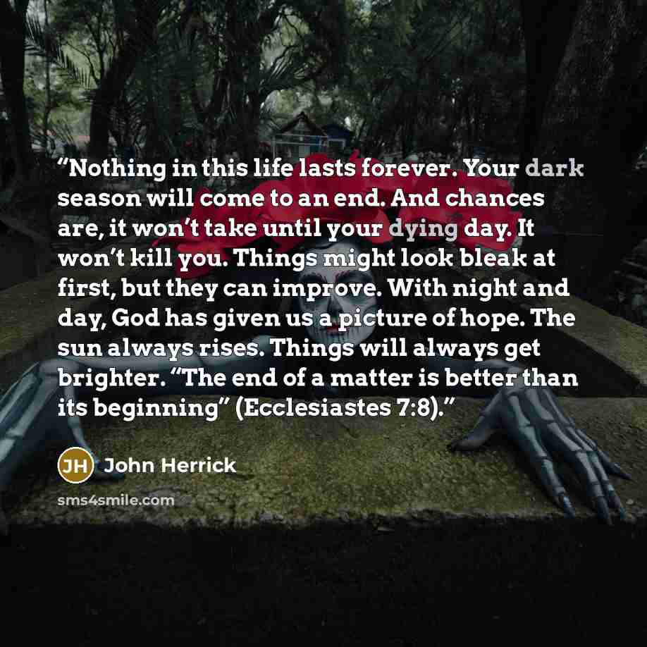 “Nothing in this life lasts forever. Your dark season will come to an end. And chances are, it won’t take until your dying day. It won’t kill you. Things might look bleak at first, but they can improve. With night and day, God has given us a picture of hope. The sun always rises. Things will always…” quote by John Herrick