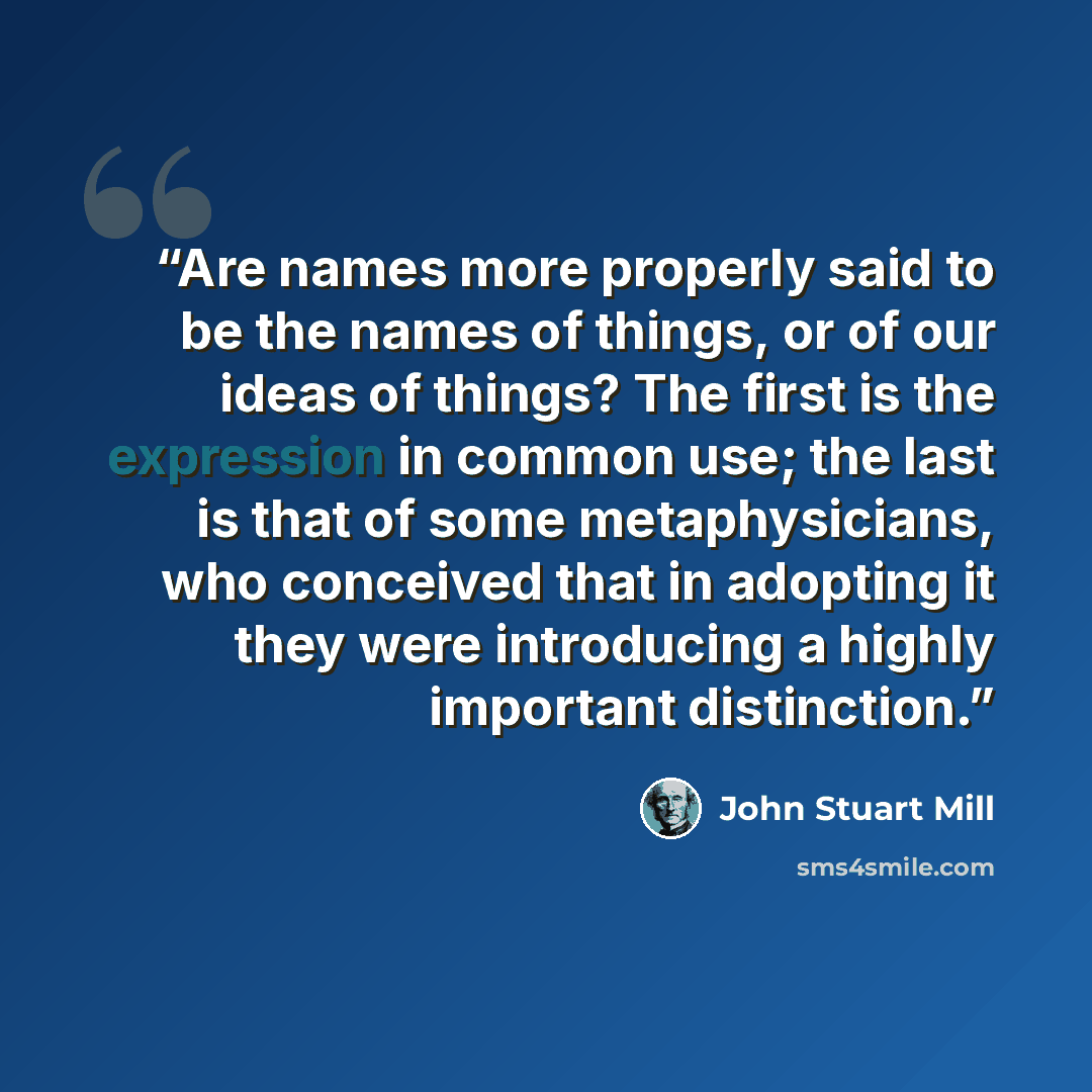 “Are names more properly said to be the names of things, or of our ideas of things? The first is the expression in common use; the last is that of some metaphysicians, who conceived that in adopting it they were introducing a highly important distinction.” quote by John Stuart Mill