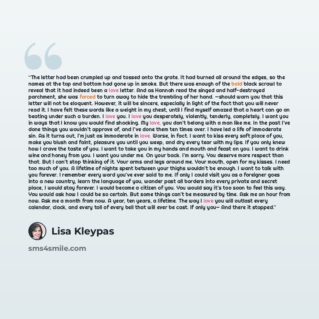 “The letter had been crumpled up and tossed onto the grate. It had burned all around the edges, so the names at the top and bottom had gone up in smoke. But there was enough of the bold black scrawl to reveal that it had indeed been a love letter. And as Hannah read the singed and half-destroyed…” quote by Lisa Kleypas